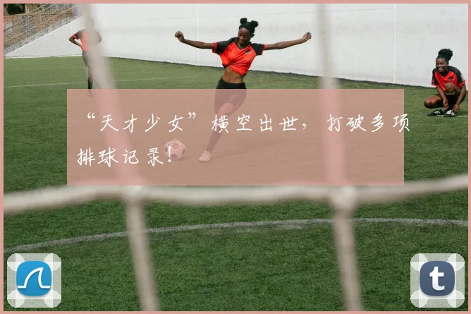 “天才少女”横空出世，打破多项排球记录！